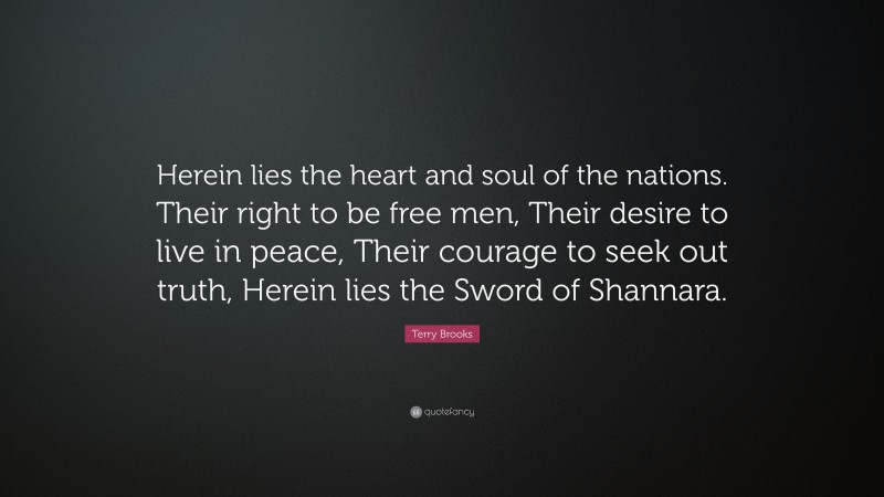 Terry Brooks Quote: “Herein lies the heart and soul of the nations. Their right to be free men, Their desire to live in peace, Their courage to seek out truth, Herein lies the Sword of Shannara.”