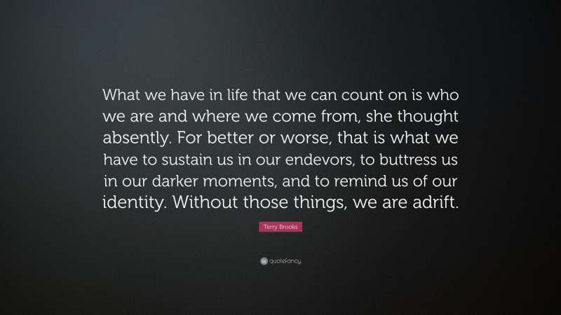 Terry Brooks Quote: “What we have in life that we can count on is who we are and where we come from, she thought absently. For better or worse, that is what we have to sustain us in our endevors, to buttress us in our darker moments, and to remind us of our identity. Without those things, we are adrift.”