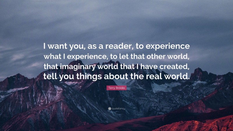 Terry Brooks Quote: “I want you, as a reader, to experience what I experience, to let that other world, that imaginary world that I have created, tell you things about the real world.”