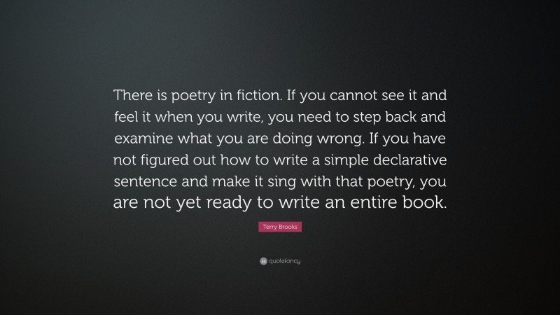 Terry Brooks Quote: “There is poetry in fiction. If you cannot see it and feel it when you write, you need to step back and examine what you are doing wrong. If you have not figured out how to write a simple declarative sentence and make it sing with that poetry, you are not yet ready to write an entire book.”