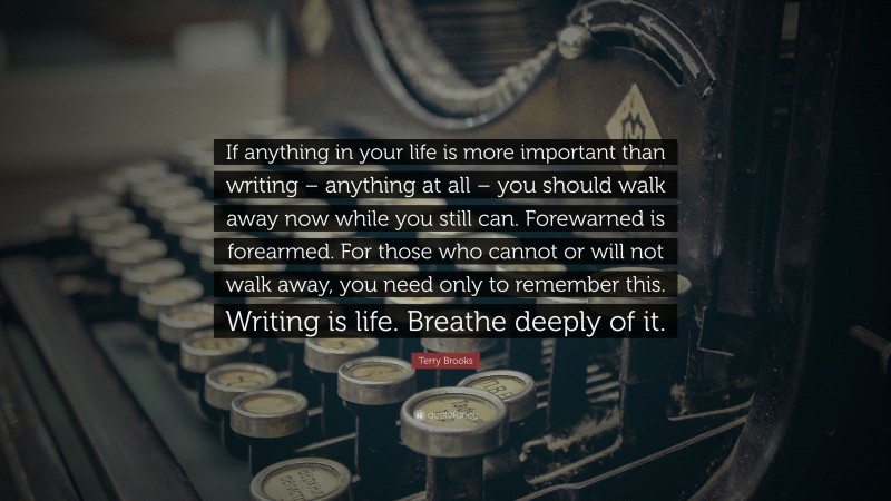Terry Brooks Quote: “If anything in your life is more important than writing – anything at all – you should walk away now while you still can. Forewarned is forearmed. For those who cannot or will not walk away, you need only to remember this. Writing is life. Breathe deeply of it.”