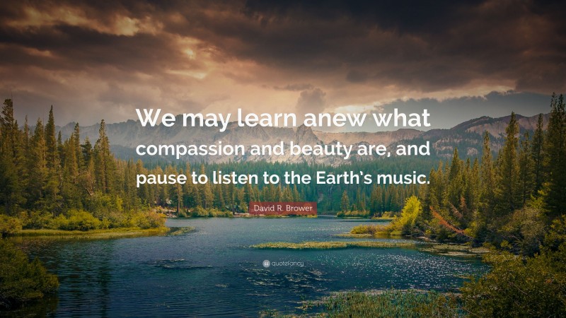 David R. Brower Quote: “We may learn anew what compassion and beauty are, and pause to listen to the Earth’s music.”