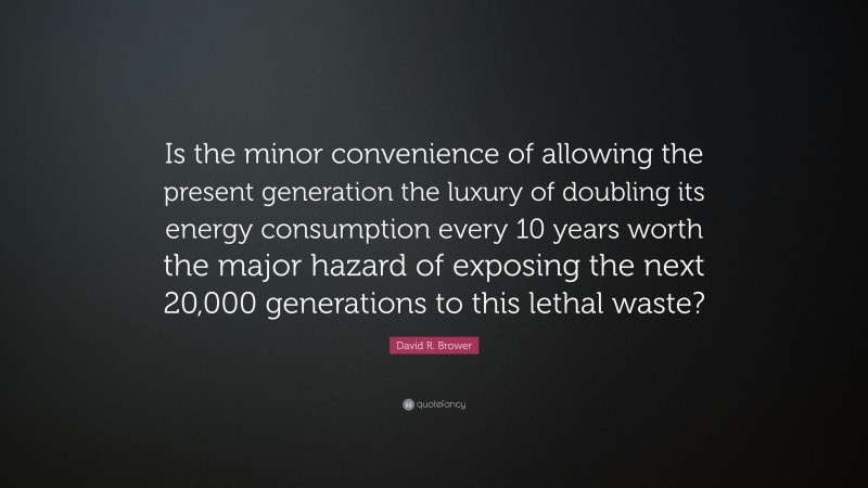 David R. Brower Quote: “Is the minor convenience of allowing the present generation the luxury of doubling its energy consumption every 10 years worth the major hazard of exposing the next 20,000 generations to this lethal waste?”