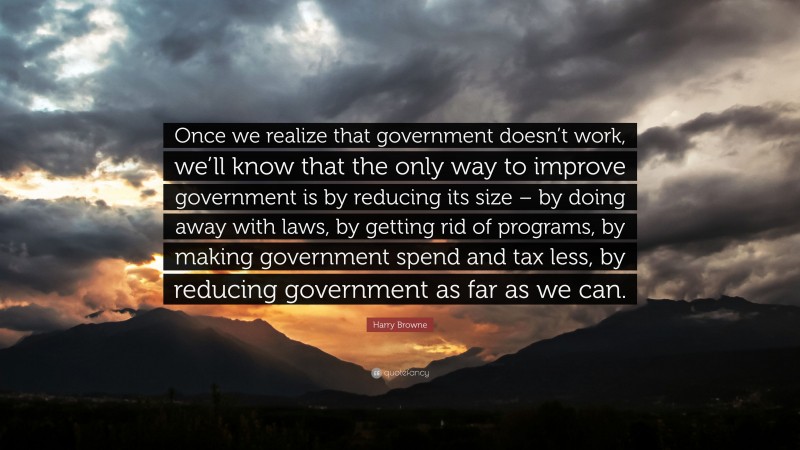 Harry Browne Quote: “Once we realize that government doesn’t work, we’ll know that the only way to improve government is by reducing its size – by doing away with laws, by getting rid of programs, by making government spend and tax less, by reducing government as far as we can.”