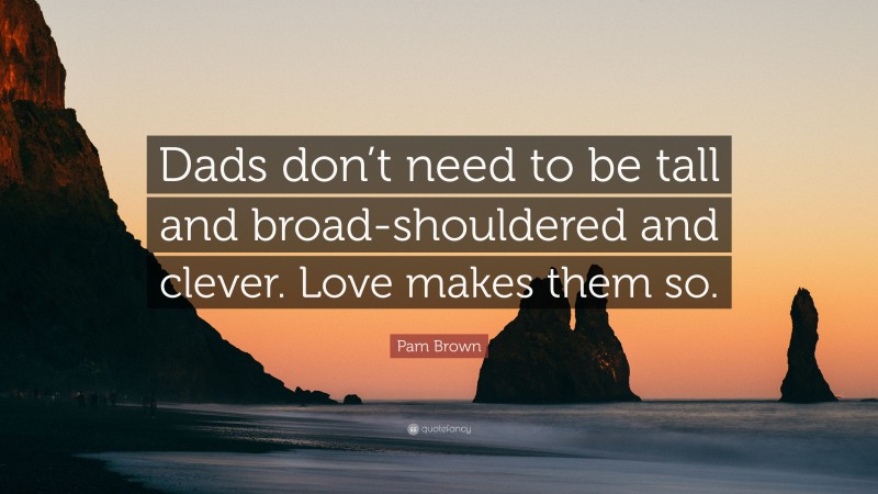 Pam Brown Quote: “Dads don’t need to be tall and broad-shouldered and clever. Love makes them so.”
