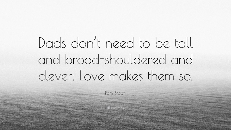 Pam Brown Quote: “Dads don’t need to be tall and broad-shouldered and clever. Love makes them so.”