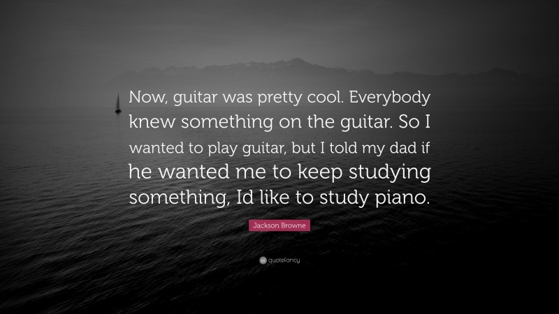 Jackson Browne Quote: “Now, guitar was pretty cool. Everybody knew something on the guitar. So I wanted to play guitar, but I told my dad if he wanted me to keep studying something, Id like to study piano.”