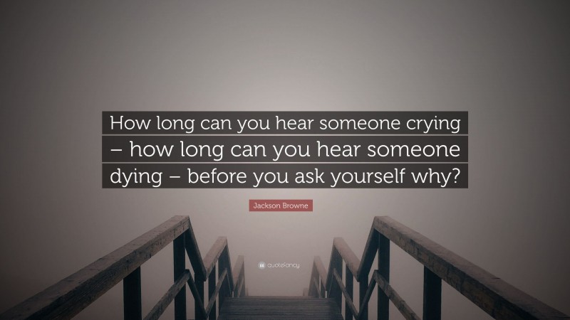Jackson Browne Quote: “How long can you hear someone crying – how long can you hear someone dying – before you ask yourself why?”
