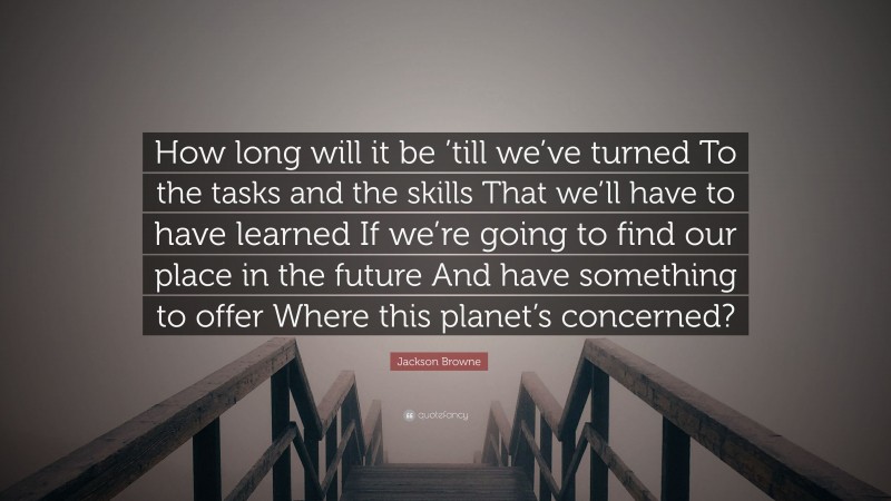 Jackson Browne Quote: “How long will it be ’till we’ve turned To the tasks and the skills That we’ll have to have learned If we’re going to find our place in the future And have something to offer Where this planet’s concerned?”
