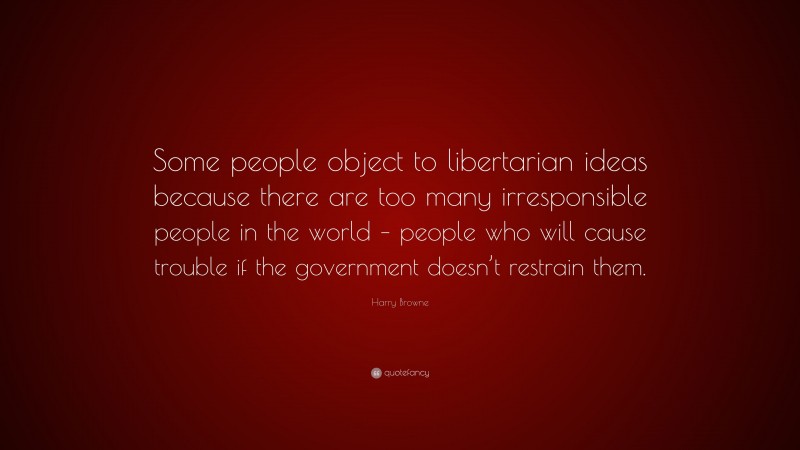 Harry Browne Quote: “Some people object to libertarian ideas because there are too many irresponsible people in the world – people who will cause trouble if the government doesn’t restrain them.”