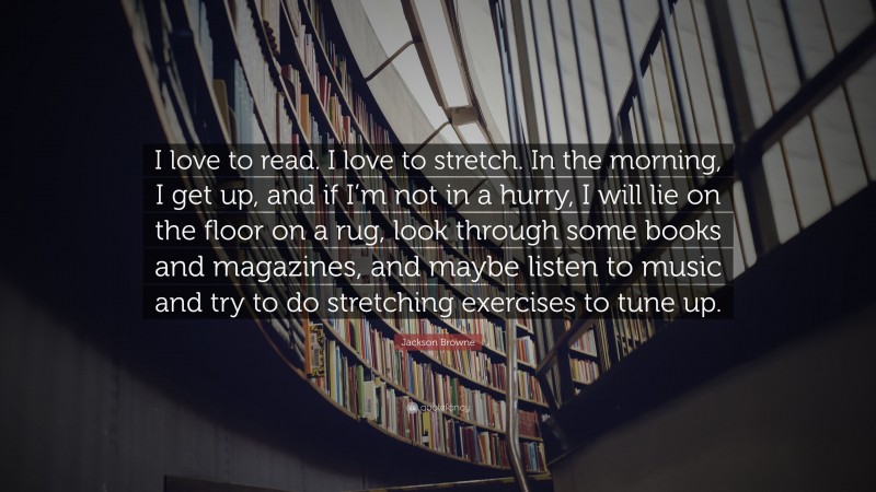 Jackson Browne Quote: “I love to read. I love to stretch. In the morning, I get up, and if I’m not in a hurry, I will lie on the floor on a rug, look through some books and magazines, and maybe listen to music and try to do stretching exercises to tune up.”