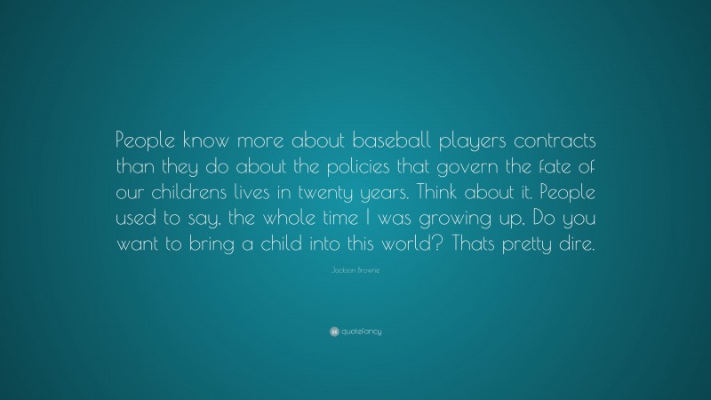 Jackson Browne Quote: “People know more about baseball players contracts than they do about the policies that govern the fate of our childrens lives in twenty years. Think about it. People used to say, the whole time I was growing up, Do you want to bring a child into this world? Thats pretty dire.”