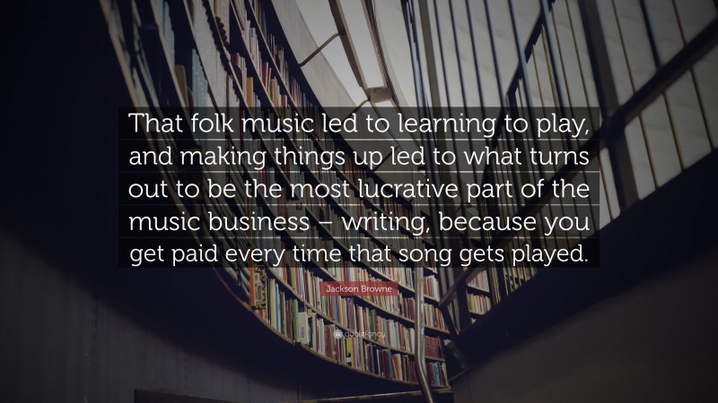 Jackson Browne Quote: “That folk music led to learning to play, and making things up led to what turns out to be the most lucrative part of the music business – writing, because you get paid every time that song gets played.”