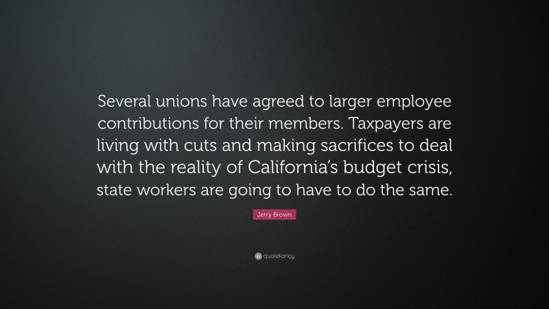 Jerry Brown Quote: “Several unions have agreed to larger employee contributions for their members. Taxpayers are living with cuts and making sacrifices to deal with the reality of California’s budget crisis, state workers are going to have to do the same.”