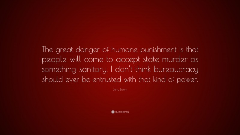 Jerry Brown Quote: “The great danger of humane punishment is that people will come to accept state murder as something sanitary. I don’t think bureaucracy should ever be entrusted with that kind of power.”