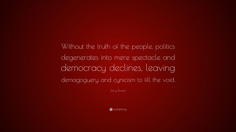 Jerry Brown Quote: “Without the truth of the people, politics degenerates into mere spectacle and democracy declines, leaving demagoguery and cynicism to fill the void.”