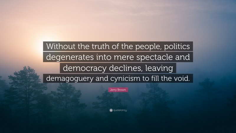 Jerry Brown Quote: “Without the truth of the people, politics degenerates into mere spectacle and democracy declines, leaving demagoguery and cynicism to fill the void.”