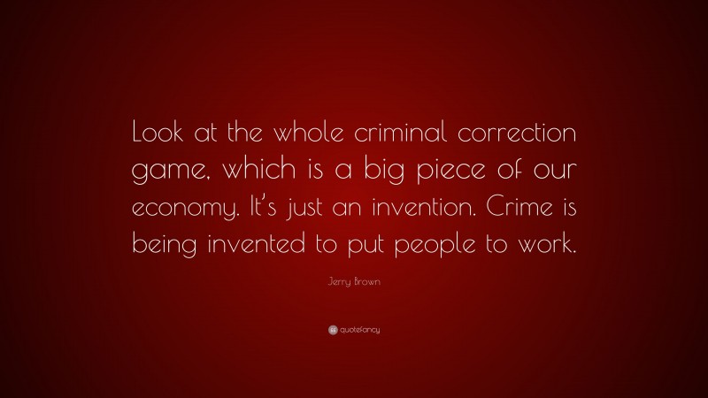 Jerry Brown Quote: “Look at the whole criminal correction game, which is a big piece of our economy. It’s just an invention. Crime is being invented to put people to work.”