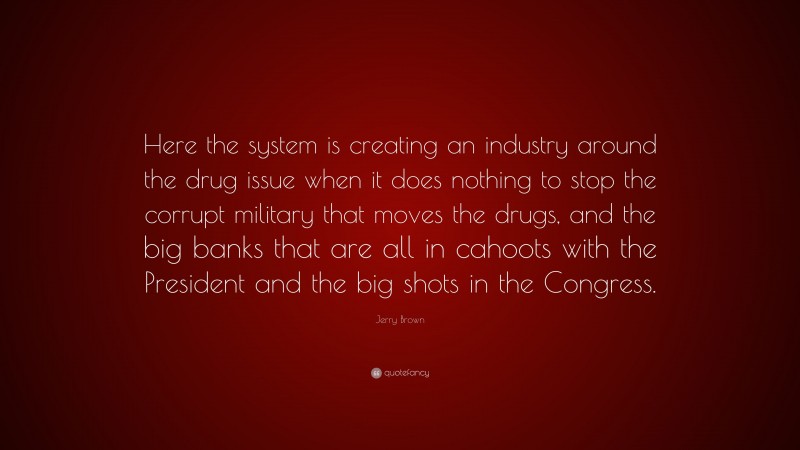 Jerry Brown Quote: “Here the system is creating an industry around the drug issue when it does nothing to stop the corrupt military that moves the drugs, and the big banks that are all in cahoots with the President and the big shots in the Congress.”