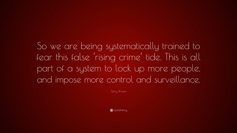 Jerry Brown Quote: “So we are being systematically trained to fear this false ‘rising crime’ tide. This is all part of a system to lock up more people, and impose more control and surveillance.”