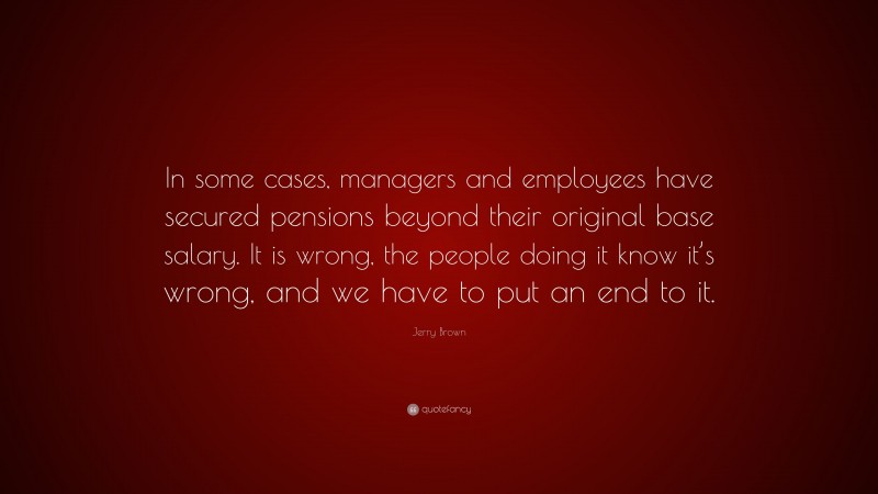 Jerry Brown Quote: “In some cases, managers and employees have secured pensions beyond their original base salary. It is wrong, the people doing it know it’s wrong, and we have to put an end to it.”