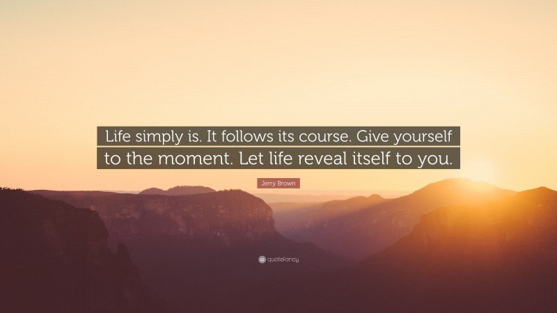 Jerry Brown Quote: “Life simply is. It follows its course. Give yourself to the moment. Let life reveal itself to you.”