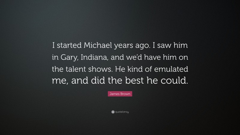 James Brown Quote: “I started Michael years ago. I saw him in Gary, Indiana, and we’d have him on the talent shows. He kind of emulated me, and did the best he could.”