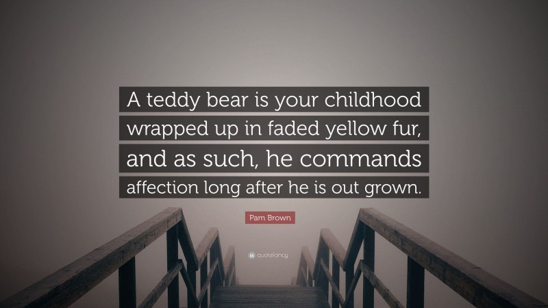 Pam Brown Quote: “A teddy bear is your childhood wrapped up in faded yellow fur, and as such, he commands affection long after he is out grown.”