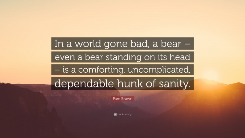 Pam Brown Quote: “In a world gone bad, a bear – even a bear standing on its head – is a comforting, uncomplicated, dependable hunk of sanity.”