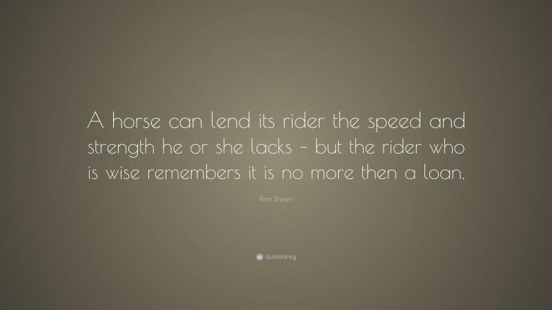 Pam Brown Quote: “A horse can lend its rider the speed and strength he or she lacks – but the rider who is wise remembers it is no more then a loan.”