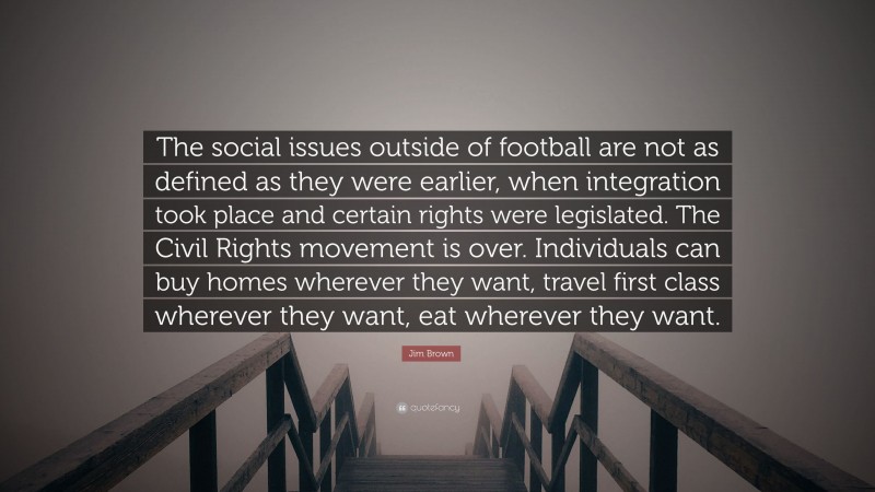 Jim Brown Quote: “The social issues outside of football are not as defined as they were earlier, when integration took place and certain rights were legislated. The Civil Rights movement is over. Individuals can buy homes wherever they want, travel first class wherever they want, eat wherever they want.”