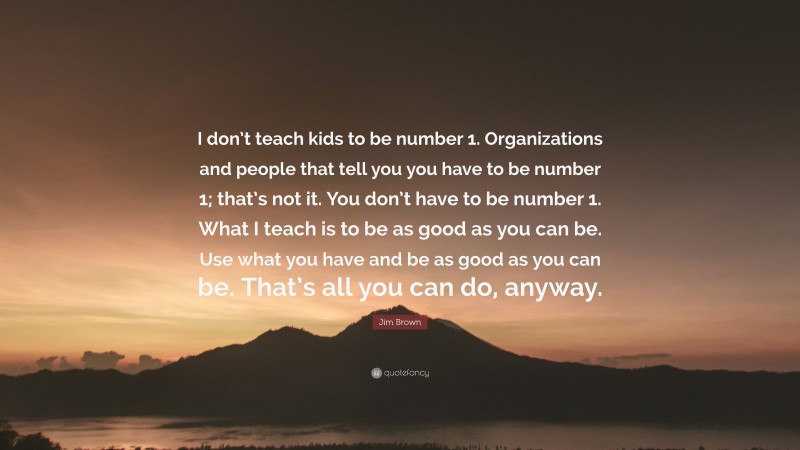 Jim Brown Quote: “I don’t teach kids to be number 1. Organizations and people that tell you you have to be number 1; that’s not it. You don’t have to be number 1. What I teach is to be as good as you can be. Use what you have and be as good as you can be. That’s all you can do, anyway.”