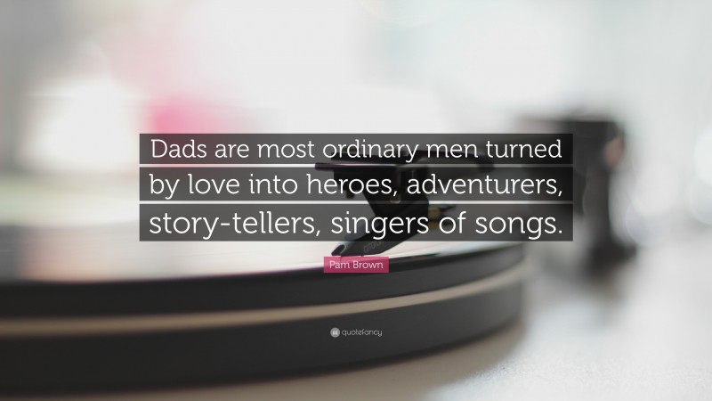 Pam Brown Quote: “Dads are most ordinary men turned by love into heroes, adventurers, story-tellers, singers of songs.”