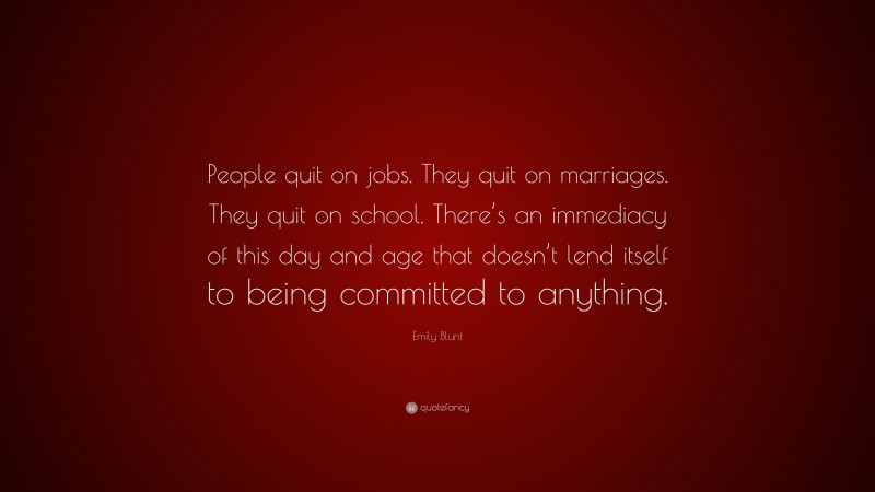Emily Blunt Quote: “People quit on jobs. They quit on marriages. They quit on school. There’s an immediacy of this day and age that doesn’t lend itself to being committed to anything.”
