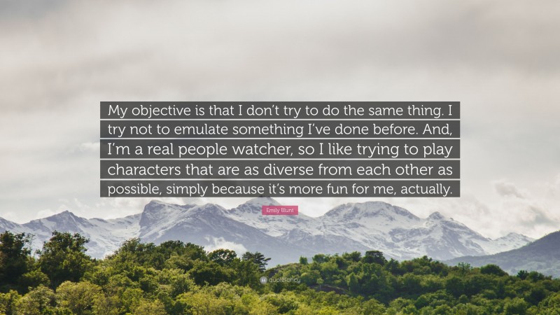 Emily Blunt Quote: “My objective is that I don’t try to do the same thing. I try not to emulate something I’ve done before. And, I’m a real people watcher, so I like trying to play characters that are as diverse from each other as possible, simply because it’s more fun for me, actually.”