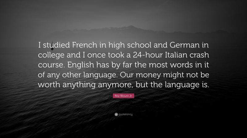 Roy Blount Jr. Quote: “I studied French in high school and German in college and I once took a 24-hour Italian crash course. English has by far the most words in it of any other language. Our money might not be worth anything anymore, but the language is.”