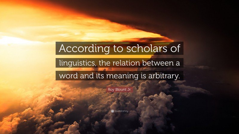Roy Blount Jr. Quote: “According to scholars of linguistics, the relation between a word and its meaning is arbitrary.”