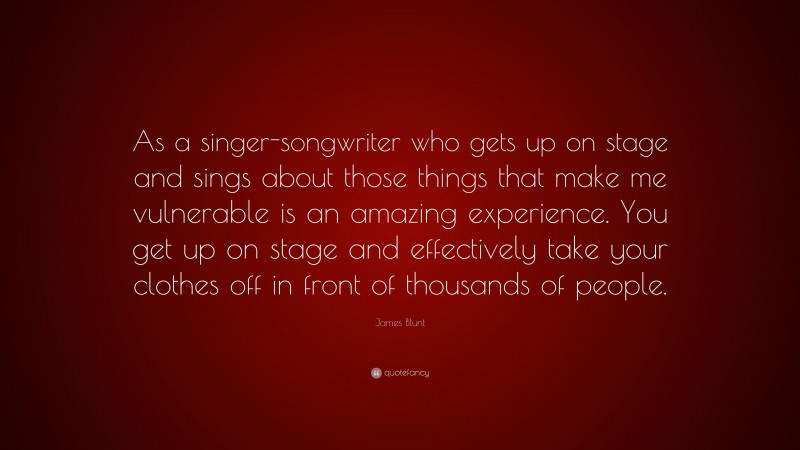 James Blunt Quote: “As a singer-songwriter who gets up on stage and sings about those things that make me vulnerable is an amazing experience. You get up on stage and effectively take your clothes off in front of thousands of people.”