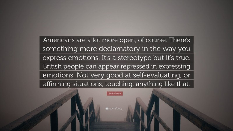Emily Blunt Quote: “Americans are a lot more open, of course. There’s something more declamatory in the way you express emotions. It’s a stereotype but it’s true. British people can appear repressed in expressing emotions. Not very good at self-evaluating, or affirming situations, touching, anything like that.”