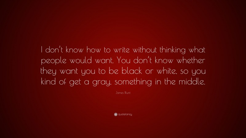 James Blunt Quote: “I don’t know how to write without thinking what people would want. You don’t know whether they want you to be black or white, so you kind of get a gray, something in the middle.”