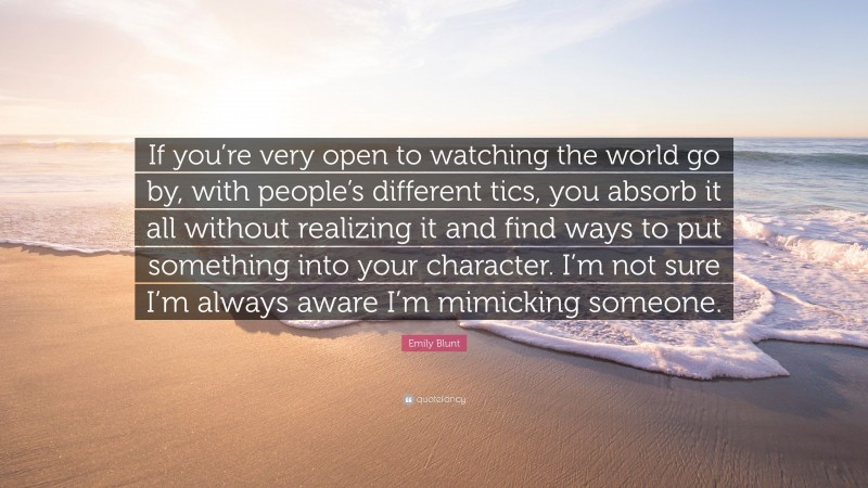 Emily Blunt Quote: “If you’re very open to watching the world go by, with people’s different tics, you absorb it all without realizing it and find ways to put something into your character. I’m not sure I’m always aware I’m mimicking someone.”