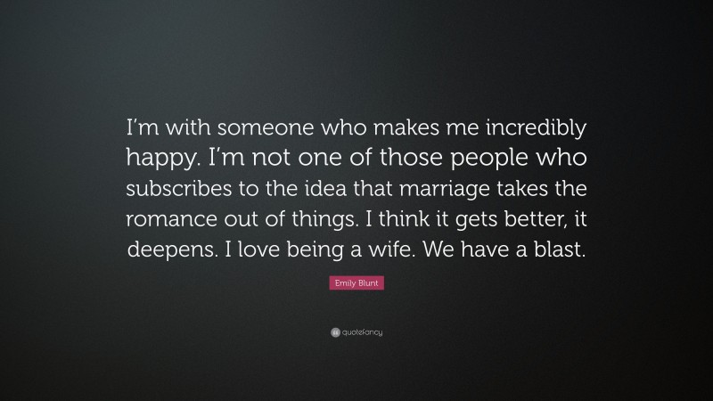 Emily Blunt Quote: “I’m with someone who makes me incredibly happy. I’m not one of those people who subscribes to the idea that marriage takes the romance out of things. I think it gets better, it deepens. I love being a wife. We have a blast.”