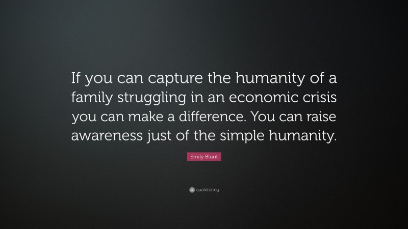 Emily Blunt Quote: “If you can capture the humanity of a family struggling in an economic crisis you can make a difference. You can raise awareness just of the simple humanity.”