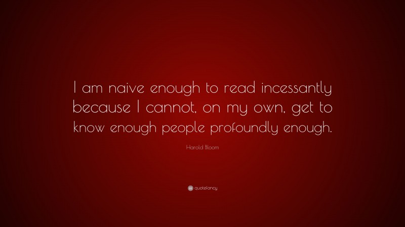 Harold Bloom Quote: “I am naive enough to read incessantly because I cannot, on my own, get to know enough people profoundly enough.”