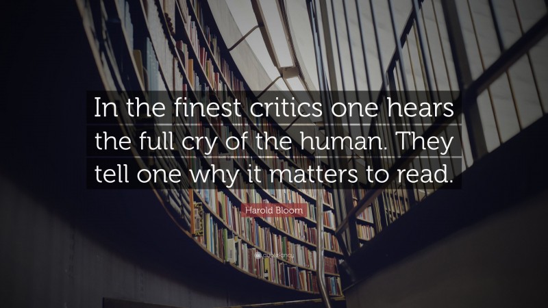 Harold Bloom Quote: “In the finest critics one hears the full cry of the human. They tell one why it matters to read.”