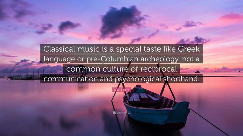Allan Bloom Quote: “Classical music is a special taste like Greek language or pre-Columbian archeology, not a common culture of reciprocal communication and psychological shorthand.”