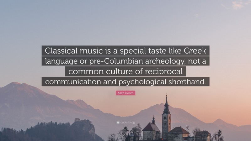 Allan Bloom Quote: “Classical music is a special taste like Greek language or pre-Columbian archeology, not a common culture of reciprocal communication and psychological shorthand.”