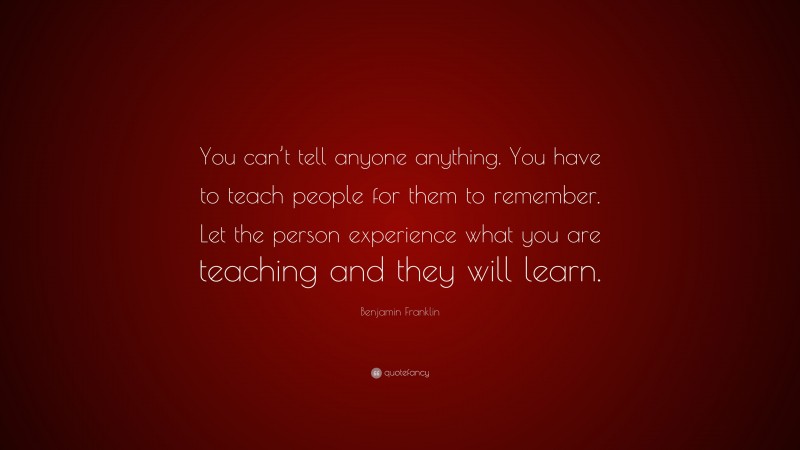 Benjamin Franklin Quote: “You can’t tell anyone anything. You have to teach people for them to remember. Let the person experience what you are teaching and they will learn.”