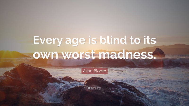 Allan Bloom Quote: “Every age is blind to its own worst madness.”