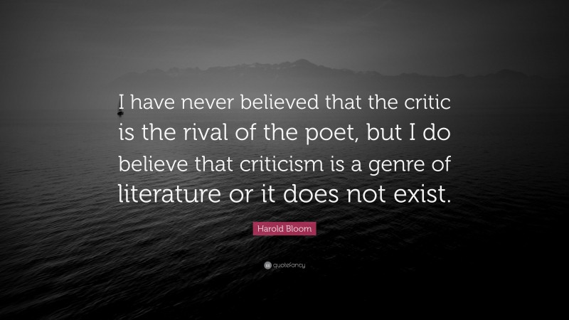 Harold Bloom Quote: “I have never believed that the critic is the rival of the poet, but I do believe that criticism is a genre of literature or it does not exist.”